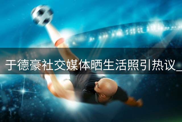 于德豪社交媒体晒生活照引热议 离队后首度公开动态
