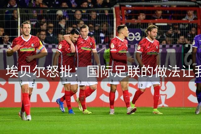 埃贝尔怒批：国际足联的做法让我感到恶心，他们就是为了赚钱