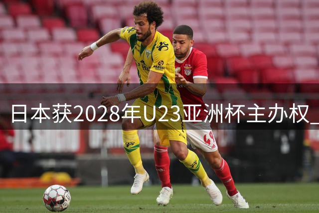 日本获2028年U23亚洲杯主办权 赛事双料功能引关注