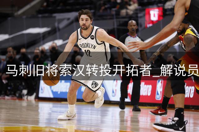 马刺旧将索汉转投开拓者 解说员质疑其能否站稳脚跟